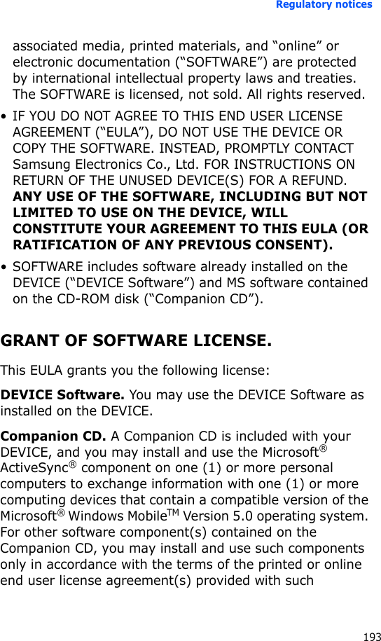 Regulatory notices193associated media, printed materials, and “online” or electronic documentation (“SOFTWARE”) are protected by international intellectual property laws and treaties. The SOFTWARE is licensed, not sold. All rights reserved. • IF YOU DO NOT AGREE TO THIS END USER LICENSE AGREEMENT (“EULA”), DO NOT USE THE DEVICE OR COPY THE SOFTWARE. INSTEAD, PROMPTLY CONTACT Samsung Electronics Co., Ltd. FOR INSTRUCTIONS ON RETURN OF THE UNUSED DEVICE(S) FOR A REFUND. ANY USE OF THE SOFTWARE, INCLUDING BUT NOT LIMITED TO USE ON THE DEVICE, WILL CONSTITUTE YOUR AGREEMENT TO THIS EULA (OR RATIFICATION OF ANY PREVIOUS CONSENT).• SOFTWARE includes software already installed on the DEVICE (“DEVICE Software”) and MS software contained on the CD-ROM disk (“Companion CD”).GRANT OF SOFTWARE LICENSE. This EULA grants you the following license:DEVICE Software. You may use the DEVICE Software as installed on the DEVICE.Companion CD. A Companion CD is included with your DEVICE, and you may install and use the Microsoft® ActiveSync® component on one (1) or more personal computers to exchange information with one (1) or more computing devices that contain a compatible version of the Microsoft® Windows MobileTM Version 5.0 operating system. For other software component(s) contained on the Companion CD, you may install and use such components only in accordance with the terms of the printed or online end user license agreement(s) provided with such 