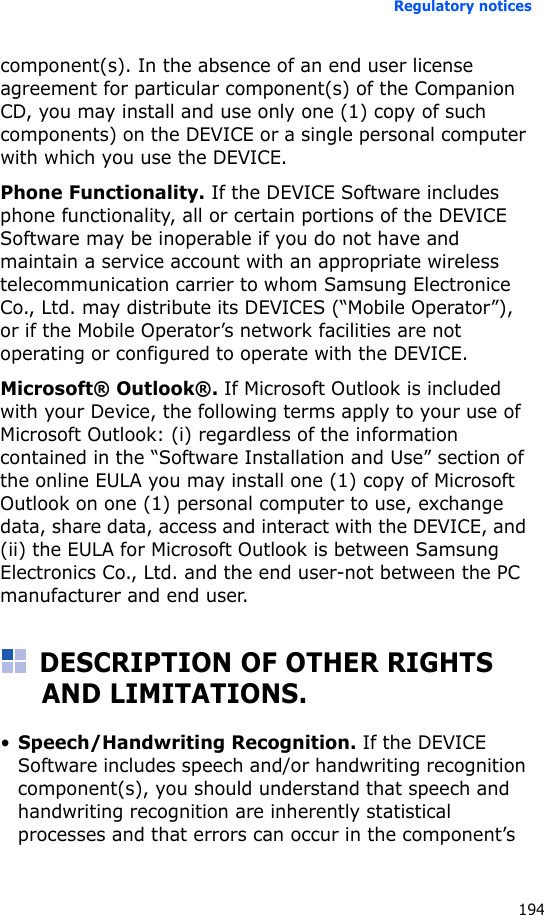 Regulatory notices194component(s). In the absence of an end user license agreement for particular component(s) of the Companion CD, you may install and use only one (1) copy of such components) on the DEVICE or a single personal computer with which you use the DEVICE.Phone Functionality. If the DEVICE Software includes phone functionality, all or certain portions of the DEVICE Software may be inoperable if you do not have and maintain a service account with an appropriate wireless telecommunication carrier to whom Samsung Electronice Co., Ltd. may distribute its DEVICES (“Mobile Operator”), or if the Mobile Operator’s network facilities are not operating or configured to operate with the DEVICE.Microsoft® Outlook®. If Microsoft Outlook is included with your Device, the following terms apply to your use of Microsoft Outlook: (i) regardless of the information contained in the “Software Installation and Use” section of the online EULA you may install one (1) copy of Microsoft Outlook on one (1) personal computer to use, exchange data, share data, access and interact with the DEVICE, and (ii) the EULA for Microsoft Outlook is between Samsung Electronics Co., Ltd. and the end user-not between the PC manufacturer and end user.DESCRIPTION OF OTHER RIGHTS AND LIMITATIONS.•Speech/Handwriting Recognition. If the DEVICE Software includes speech and/or handwriting recognition component(s), you should understand that speech and handwriting recognition are inherently statistical processes and that errors can occur in the component’s 