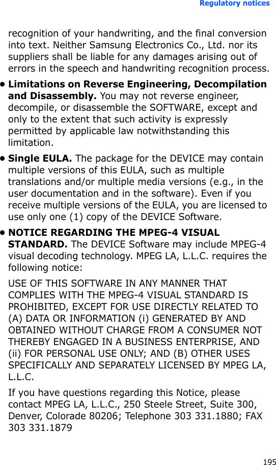 Regulatory notices195recognition of your handwriting, and the final conversion into text. Neither Samsung Electronics Co., Ltd. nor its suppliers shall be liable for any damages arising out of errors in the speech and handwriting recognition process.• Limitations on Reverse Engineering, Decompilation and Disassembly. You may not reverse engineer, decompile, or disassemble the SOFTWARE, except and only to the extent that such activity is expressly permitted by applicable law notwithstanding this limitation.•Single EULA. The package for the DEVICE may contain multiple versions of this EULA, such as multiple translations and/or multiple media versions (e.g., in the user documentation and in the software). Even if you receive multiple versions of the EULA, you are licensed to use only one (1) copy of the DEVICE Software.• NOTICE REGARDING THE MPEG-4 VISUAL STANDARD. The DEVICE Software may include MPEG-4 visual decoding technology. MPEG LA, L.L.C. requires the following notice:USE OF THIS SOFTWARE IN ANY MANNER THAT COMPLIES WITH THE MPEG-4 VISUAL STANDARD IS PROHIBITED, EXCEPT FOR USE DIRECTLY RELATED TO (A) DATA OR INFORMATION (i) GENERATED BY AND OBTAINED WITHOUT CHARGE FROM A CONSUMER NOT THEREBY ENGAGED IN A BUSINESS ENTERPRISE, AND (ii) FOR PERSONAL USE ONLY; AND (B) OTHER USES SPECIFICALLY AND SEPARATELY LICENSED BY MPEG LA, L.L.C.If you have questions regarding this Notice, please contact MPEG LA, L.L.C., 250 Steele Street, Suite 300, Denver, Colorade 80206; Telephone 303 331.1880; FAX 303 331.1879