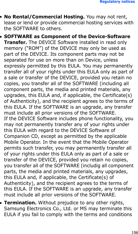 Regulatory notices196•No Rental/Commercial Hosting. You may not rent, lease or lend or provide commercial hosting services with the SOFTWARE to others.•SOFTWARE as Component of the Device-Software Transfer. The DEVICE Software installed in read only memory (“ROM”) of the DEVICE may only be used as part of the DEVICE. Its component parts may not be separated for use on more than on Device, unless expressly permitted by this EULA. You may permanently transfer all of your rights under this EULA only as part of a sale or transfer of the DEVICE, provided you retain no copies, you transfer all of the SOFTWARE (including all component parts, the media and printed materials, any upgrades, this EULA and, if applicable, the Certificate(s) of Authenticity), and the recipient agrees to the terms of this EULA. If the SOFTWARE is an upgrade, any transfer must include all prior versions of the SOFTWARE. If the DEVICE Software includes phone functionality, you may not permanently transfer any of your rights under this EULA with regard to the DEVICE Software of Companion CD, except as permitted by the applicable Mobile Operator. In the event that the Mobile Operator permits such transfer, you may permanently transfer all of your rights under this EULA only as part of a sale or transfer of the DEVICE, provided you retain no copies, you transfer all of the SOFTWARE (includig all component parts, the media and printed materials, any upgrades, this EULA and, if applicable, the Certificate(s) of Authenticity), and the recipient agrees to the terms of this EULA. If the SOFTWARE is an upgrade, any transfer must include all prior versions of the SOFTWARE.•Termination. Without prejudice to any other rights, Samsung Electronics Co., Ltd. or MS may terminate this EULA if you fail to comply with the terms and conditions 
