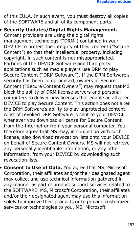 Regulatory notices197of this EULA. In such event, you must destroy all copies of the SOFTWARE and all of its component parts.•Security Updates/Digital Rights Management. Content providers are using the digital rights management technology (“DRM”) contained in your DEVICE to protect the integrity of their content (“Secure Content”) so that their intellectual property, including copyright, in such content is not misappropriated. Portions of the DEVICE Software and third party applications such as media players use DRM to play Secure Content (“DRM Software”). If the DRM Software’s security has been compromised, owners of Secure Content (“Secure Content Owners”) may request that MS block the ability of DRM license servers and personal computers to deliver new licenses that enable an affected DEVICE to play Secure Content. This action does not alter the DRM Software’s ability to play unprotected content. A list of revoked DRM Software is sent to your DEVICE whenever you download a license for Secure Content from the Internet or from your personal computer. You therefore agree that MS may, in conjuction with such license, also download revocation lists onto your DEVICE on behalf of Secure Content Owners. MS will not retrieve any personally identifiable information, or any other information, from your DEVICE by downloading such revocation lists.•Consent to Use of Data. You agree that MS, Microsoft Corporation, their affiliates and/or their designated agent may collect and use technical information gathered in any manner as part of product support services related to the SOFTWARE. MS, Microsoft Corporation, their affiliates and/or their designated agent may use this information solely to improve their products or to provide customized services or technologies to you. MS, Microsoft 
