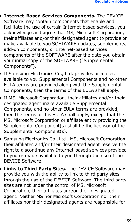 Regulatory notices199•Internet-Based Services Components. The DEVICE Software may contain components that enable and facilitate the use of certain Internet-based services. you acknowledge and agree that MS, Microsoft Corporation, their affiliates and/or their designated agent to provide or make available to you SOFTWARE updates, supplements, add-on components, or Internet-based services components of the SOFTWARE after the date you obtain your initial copy of the SOFTWARE (“Supplemental Components”).• If Samsung Electronics Co., Ltd. provides or makes available to you Supplemental Components and no other EULA terms are provided along with the Supplemental Components, then the terms of this EULA shall apply.• If MS, Microsoft Corporation, their affiliates and/or their designated agent make available Supplemental Components, and no other EULA terms are provided, then the terms of this EULA shall apply, except that the MS, Microsoft Corporation or affiliate entity providing the Supplemental Component(s) shall be the licensor of the Supplemental Component(s).• Samsung Electronics Co., Ltd., MS, Microsoft Corporation, their affiliates and/or their designated agent reserve the right to discontinue any Internet-based services provided to you or made available to you through the use of the DEVICE Software.•Links to Third Party Sites. The DEVICE Software may provide you with the ability to link to third party sites through the use of the DEVICE Software. The third party sites are not under the control of MS, Microsoft Corporation, their affiliates and/or their designated agent. Neither MS nor Microsoft Corporation nor their affiliates nor their designated agents are responsible for 