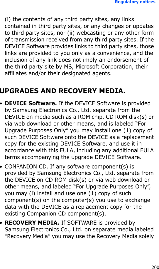 Regulatory notices200(i) the contents of any third party sites, any links contained in third party sites, or any changes or updates to third party sites, nor (ii) webcasting or any other form of transmission received from any third party sites. If the DEVICE Software provides links to third party sites, those links are provided to you only as a convenience, and the inclusion of any link does not imply an endorsement of the third party site by MS, Microsoft Corporation, their affiliates and/or their designated agents.UPGRADES AND RECOVERY MEDIA.•DEVICE Software. If the DEVICE Software is provided by Samsung Electronics Co., Ltd. separate from the DEVICE on media such as a ROM chip, CD ROM disk(s) or via web download or other means, and is labeled “For Upgrade Purposes Only” you may install one (1) copy of such DEVICE Software onto the DEVICE as a replacement copy for the existing DEVICE Software, and use it in accordance with this EULA, including any additional EULA terms accompanying the upgrade DEVICE Software.• CONPANION CD. If any software component(s) is provided by Samsung Electronics Co., Ltd. separate from the DEVICE on CD ROM disk(s) or via web download or other means, and labeled “For Upgrade Purposes Only”, you may (i) install and use one (1) copy of such component(s) on the computer(s) you use to exchange data with the DEVICE as a replacement copy for the existing Companion CD component(s).•RECOVERY MEDIA. If SOFTWARE is provided by Samsung Electronics Co., Ltd. on separate media labeled “Recovery Media” you may use the Recovery Media solely 