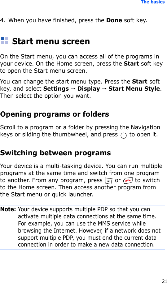 The basics214. When you have finished, press the Done soft key.Start menu screenOn the Start menu, you can access all of the programs in your device. On the Home screen, press the Start soft key to open the Start menu screen.You can change the start menu type. Press the Start soft key, and select Settings → Display → Start Menu Style. Then select the option you want.Opening programs or foldersScroll to a program or a folder by pressing the Navigation keys or sliding the thumbwheel, and press   to open it.Switching between programsYour device is a multi-tasking device. You can run multiple programs at the same time and switch from one program to another. From any program, press   or   to switch to the Home screen. Then access another program from the Start menu or quick launcher.Note: Your device supports multiple PDP so that you can activate multiple data connections at the same time. For example, you can use the MMS service while browsing the Internet. However, if a network does not support multiple PDP, you must end the current data connection in order to make a new data connection.