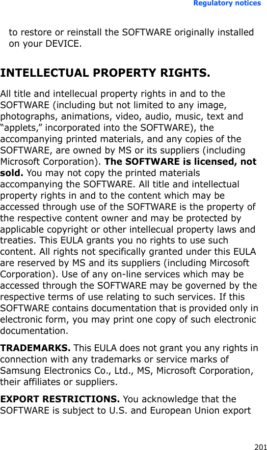 Regulatory notices201to restore or reinstall the SOFTWARE originally installed on your DEVICE.INTELLECTUAL PROPERTY RIGHTS.All title and intellecual property rights in and to the SOFTWARE (including but not limited to any image, photographs, animations, video, audio, music, text and “applets,” incorporated into the SOFTWARE), the accompanying printed materials, and any copies of the SOFTWARE, are owned by MS or its suppliers (including Microsoft Corporation). The SOFTWARE is licensed, not sold. You may not copy the printed materials accompanying the SOFTWARE. All title and intellectual property rights in and to the content which may be accessed through use of the SOFTWARE is the property of the respective content owner and may be protected by applicable copyright or other intellecual property laws and treaties. This EULA grants you no rights to use such content. All rights not specifically granted under this EULA are reserved by MS and its suppliers (including Mircosoft Corporation). Use of any on-line services which may be accessed through the SOFTWARE may be governed by the respective terms of use relating to such services. If this SOFTWARE contains documentation that is provided only in electronic form, you may print one copy of such electronic documentation.TRADEMARKS. This EULA does not grant you any rights in connection with any trademarks or service marks of Samsung Electronics Co., Ltd., MS, Microsoft Corporation, their affiliates or suppliers.EXPORT RESTRICTIONS. You acknowledge that the SOFTWARE is subject to U.S. and European Union export 