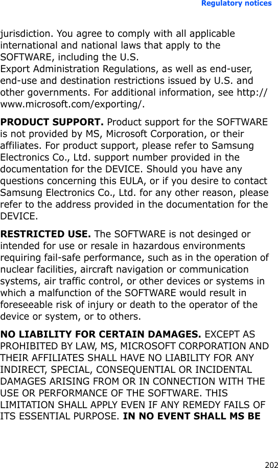 Regulatory notices202jurisdiction. You agree to comply with all applicable international and national laws that apply to the SOFTWARE, including the U.S. Export Administration Regulations, as well as end-user, end-use and destination restrictions issued by U.S. and other governments. For additional information, see http://www.microsoft.com/exporting/.PRODUCT SUPPORT. Product support for the SOFTWARE is not provided by MS, Microsoft Corporation, or their affiliates. For product support, please refer to Samsung Electronics Co., Ltd. support number provided in the documentation for the DEVICE. Should you have any questions concerning this EULA, or if you desire to contact Samsung Electronics Co., Ltd. for any other reason, please refer to the address provided in the documentation for the DEVICE.RESTRICTED USE. The SOFTWARE is not desinged or intended for use or resale in hazardous environments requiring fail-safe performance, such as in the operation of nuclear facilities, aircraft navigation or communication systems, air traffic control, or other devices or systems in which a malfunction of the SOFTWARE would result in foreseeable risk of injury or death to the operator of the device or system, or to others. NO LIABILITY FOR CERTAIN DAMAGES. EXCEPT AS PROHIBITED BY LAW, MS, MICROSOFT CORPORATION AND THEIR AFFILIATES SHALL HAVE NO LIABILITY FOR ANY INDIRECT, SPECIAL, CONSEQUENTIAL OR INCIDENTAL DAMAGES ARISING FROM OR IN CONNECTION WITH THE USE OR PERFORMANCE OF THE SOFTWARE. THIS LIMITATION SHALL APPLY EVEN IF ANY REMEDY FAILS OF ITS ESSENTIAL PURPOSE. IN NO EVENT SHALL MS BE 