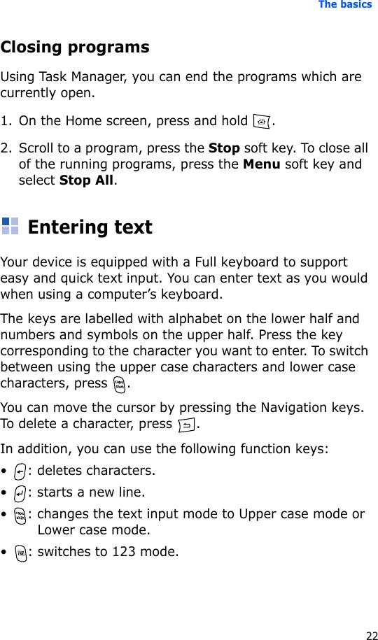 The basics22Closing programsUsing Task Manager, you can end the programs which are currently open. 1. On the Home screen, press and hold  .2. Scroll to a program, press the Stop soft key. To close all of the running programs, press the Menu soft key and select Stop All.Entering textYour device is equipped with a Full keyboard to support easy and quick text input. You can enter text as you would when using a computer’s keyboard.The keys are labelled with alphabet on the lower half and numbers and symbols on the upper half. Press the key corresponding to the character you want to enter. To switch between using the upper case characters and lower case characters, press  .You can move the cursor by pressing the Navigation keys. To delete a character, press  .In addition, you can use the following function keys:• : deletes characters.• : starts a new line.• : changes the text input mode to Upper case mode or Lower case mode.• : switches to 123 mode.