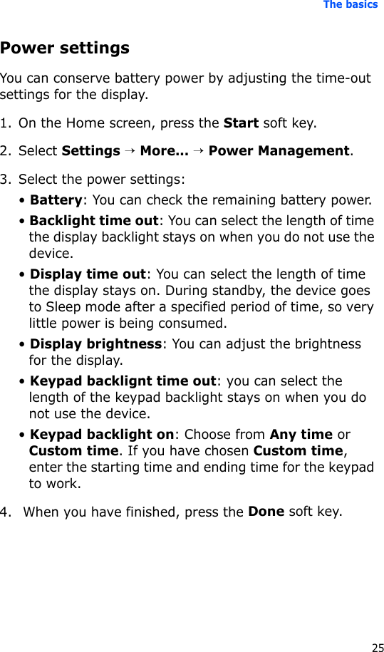 The basics25Power settingsYou can conserve battery power by adjusting the time-out settings for the display.1. On the Home screen, press the Start soft key.2. Select Settings → More... → Power Management.3. Select the power settings:• Battery: You can check the remaining battery power. • Backlight time out: You can select the length of time the display backlight stays on when you do not use the device. • Display time out: You can select the length of time the display stays on. During standby, the device goes to Sleep mode after a specified period of time, so very little power is being consumed.• Display brightness: You can adjust the brightness for the display.• Keypad backlignt time out: you can select the length of the keypad backlight stays on when you do not use the device.• Keypad backlight on: Choose from Any time or Custom time. If you have chosen Custom time, enter the starting time and ending time for the keypad to work.4.  When you have finished, press the Done soft key.