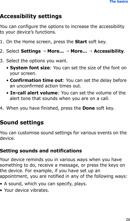 The basics26Accessibility settingsYou can configure the options to increase the accessibility to your device’s functions.1. On the Home screen, press the Start soft key.2. Select Settings → More... → More... → Accessibility.3. Select the options you want.• System font size: You can set the size of the font on your screen.• Confirmation time out: You can set the delay before an unconfirmed action times out.• In-call alert volume: You can set the volume of the alert tone that sounds when you are on a call.4. When you have finished, press the Done soft key.Sound settingsYou can customise sound settings for various events on the device.Setting sounds and notificationsYour device reminds you in various ways when you have something to do, receive a message, or press the keys on the device. For example, if you have set up an appointment, you are notified in any of the following ways:• A sound, which you can specify, plays.• Your device vibrates.