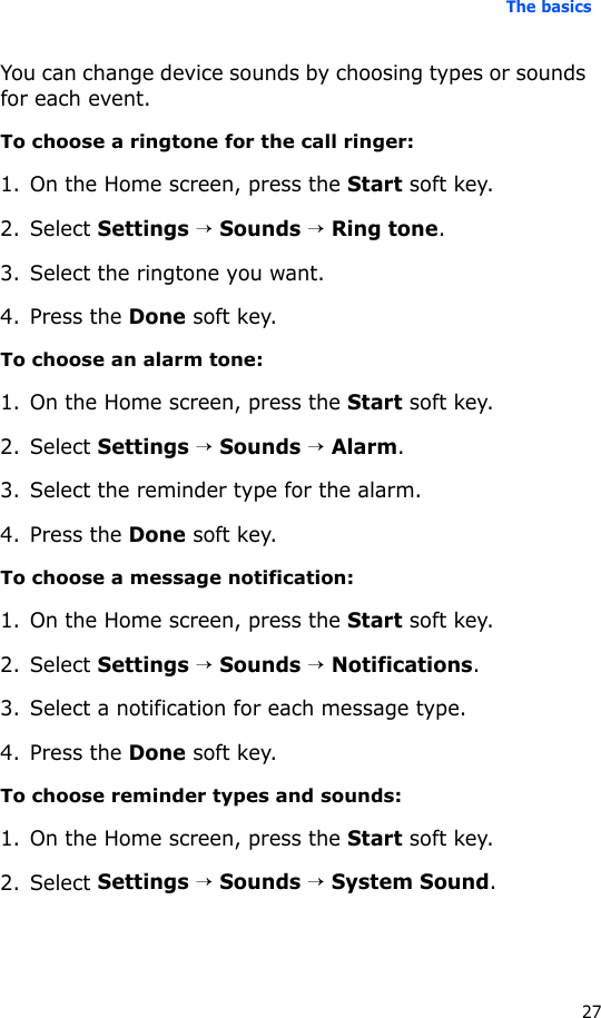 The basics27You can change device sounds by choosing types or sounds for each event.To choose a ringtone for the call ringer:1. On the Home screen, press the Start soft key.2. Select Settings → Sounds → Ring tone.3. Select the ringtone you want.4. Press the Done soft key.To choose an alarm tone:1. On the Home screen, press the Start soft key.2. Select Settings → Sounds → Alarm.3. Select the reminder type for the alarm.4. Press the Done soft key.To choose a message notification:1. On the Home screen, press the Start soft key.2. Select Settings → Sounds → Notifications.3. Select a notification for each message type.4. Press the Done soft key.To choose reminder types and sounds:1. On the Home screen, press the Start soft key.2. Select Settings → Sounds → System Sound.