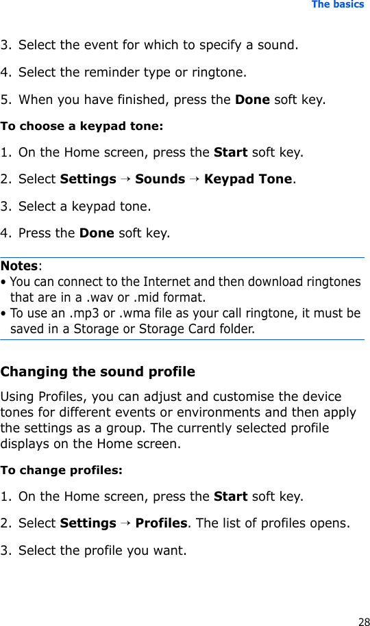 The basics283. Select the event for which to specify a sound.4. Select the reminder type or ringtone.5. When you have finished, press the Done soft key.To choose a keypad tone:1. On the Home screen, press the Start soft key.2. Select Settings → Sounds → Keypad Tone.3. Select a keypad tone.4. Press the Done soft key.Notes:• You can connect to the Internet and then download ringtones that are in a .wav or .mid format.• To use an .mp3 or .wma file as your call ringtone, it must be saved in a Storage or Storage Card folder.Changing the sound profileUsing Profiles, you can adjust and customise the device tones for different events or environments and then apply the settings as a group. The currently selected profile displays on the Home screen. To change profiles:1. On the Home screen, press the Start soft key.2. Select Settings → Profiles. The list of profiles opens.3. Select the profile you want.