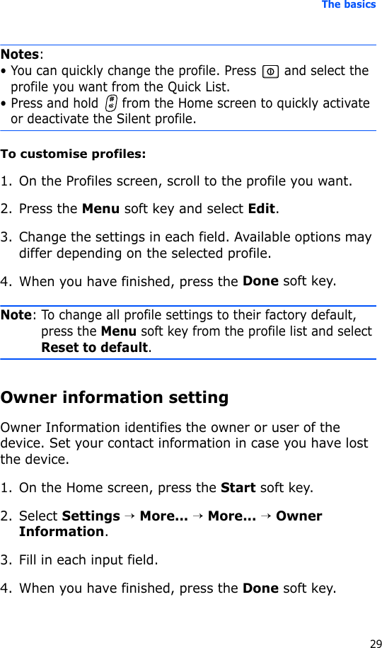 The basics29Notes:• You can quickly change the profile. Press   and select the profile you want from the Quick List.• Press and hold   from the Home screen to quickly activate or deactivate the Silent profile.To customise profiles:1. On the Profiles screen, scroll to the profile you want.2. Press the Menu soft key and select Edit.3. Change the settings in each field. Available options may differ depending on the selected profile.4. When you have finished, press the Done soft key.Note: To change all profile settings to their factory default, press the Menu soft key from the profile list and select Reset to default.Owner information settingOwner Information identifies the owner or user of the device. Set your contact information in case you have lost the device.1. On the Home screen, press the Start soft key.2. Select Settings → More... → More... → Owner Information.3. Fill in each input field.4. When you have finished, press the Done soft key.