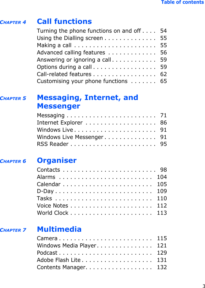 Table of contents3CHAPTER 4 Call functionsTurning the phone functions on and off . . . .   54Using the Dialling screen . . . . . . . . . . . . . .   55Making a call  . . . . . . . . . . . . . . . . . . . . . .   55Advanced calling features  . . . . . . . . . . . . .   56Answering or ignoring a call . . . . . . . . . . . .   59Options during a call . . . . . . . . . . . . . . . . .   59Call-related features . . . . . . . . . . . . . . . . .   62Customising your phone functions  . . . . . . .   65CHAPTER 5 Messaging, Internet, and MessengerMessaging . . . . . . . . . . . . . . . . . . . . . . . .   71Internet Explorer  . . . . . . . . . . . . . . . . . . .   86Windows Live . . . . . . . . . . . . . . . . . . . . . .   91Windows Live Messenger . . . . . . . . . . . . . .   91RSS Reader . . . . . . . . . . . . . . . . . . . . . . .   95CHAPTER 6 OrganiserContacts  . . . . . . . . . . . . . . . . . . . . . . . . .   98Alarms  . . . . . . . . . . . . . . . . . . . . . . . . .   104Calendar . . . . . . . . . . . . . . . . . . . . . . . .   105D-Day . . . . . . . . . . . . . . . . . . . . . . . . . .   109Tasks  . . . . . . . . . . . . . . . . . . . . . . . . . .   110Voice Notes . . . . . . . . . . . . . . . . . . . . . .   112World Clock . . . . . . . . . . . . . . . . . . . . . .   113CHAPTER 7 MultimediaCamera . . . . . . . . . . . . . . . . . . . . . . . . .   115Windows Media Player. . . . . . . . . . . . . . .   121Podcast . . . . . . . . . . . . . . . . . . . . . . . . .   129Adobe Flash Lite . . . . . . . . . . . . . . . . . . .   131Contents Manager. . . . . . . . . . . . . . . . . .   132