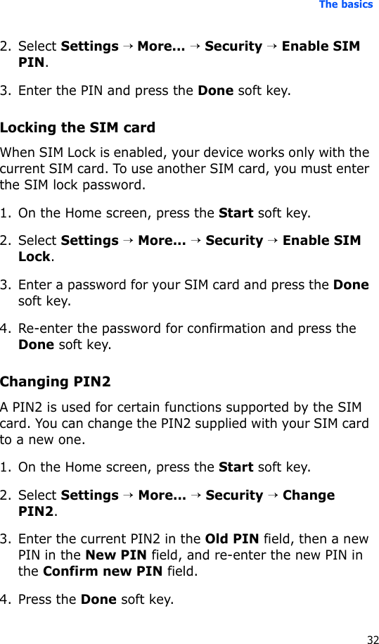 The basics322. Select Settings → More... → Security → Enable SIM PIN.3. Enter the PIN and press the Done soft key.Locking the SIM cardWhen SIM Lock is enabled, your device works only with the current SIM card. To use another SIM card, you must enter the SIM lock password.1. On the Home screen, press the Start soft key.2. Select Settings → More... → Security → Enable SIM Lock.3. Enter a password for your SIM card and press the Done soft key.4. Re-enter the password for confirmation and press the Done soft key. Changing PIN2A PIN2 is used for certain functions supported by the SIM card. You can change the PIN2 supplied with your SIM card to a new one. 1. On the Home screen, press the Start soft key.2. Select Settings → More... → Security → Change PIN2.3. Enter the current PIN2 in the Old PIN field, then a new PIN in the New PIN field, and re-enter the new PIN in the Confirm new PIN field.4. Press the Done soft key.