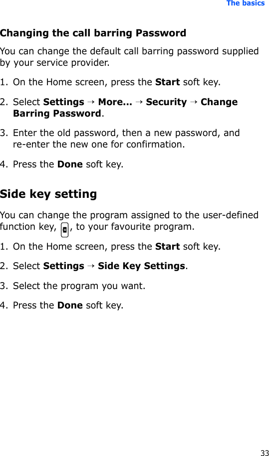 The basics33Changing the call barring PasswordYou can change the default call barring password supplied by your service provider.1. On the Home screen, press the Start soft key.2. Select Settings → More... → Security → Change Barring Password.3. Enter the old password, then a new password, and re-enter the new one for confirmation.4. Press the Done soft key.Side key settingYou can change the program assigned to the user-defined function key, , to your favourite program.1. On the Home screen, press the Start soft key.2. Select Settings → Side Key Settings.3. Select the program you want.4. Press the Done soft key.