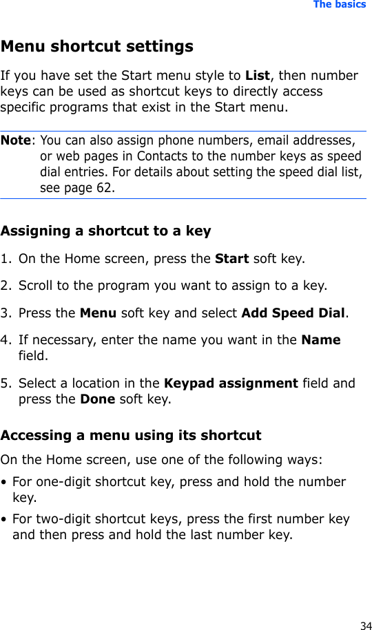 The basics34Menu shortcut settingsIf you have set the Start menu style to List, then number keys can be used as shortcut keys to directly access specific programs that exist in the Start menu.Note: You can also assign phone numbers, email addresses, or web pages in Contacts to the number keys as speed dial entries. For details about setting the speed dial list, see page 62.Assigning a shortcut to a key1. On the Home screen, press the Start soft key.2. Scroll to the program you want to assign to a key.3. Press the Menu soft key and select Add Speed Dial.4. If necessary, enter the name you want in the Name field.5. Select a location in the Keypad assignment field and press the Done soft key.Accessing a menu using its shortcutOn the Home screen, use one of the following ways:• For one-digit shortcut key, press and hold the number key.• For two-digit shortcut keys, press the first number key and then press and hold the last number key.