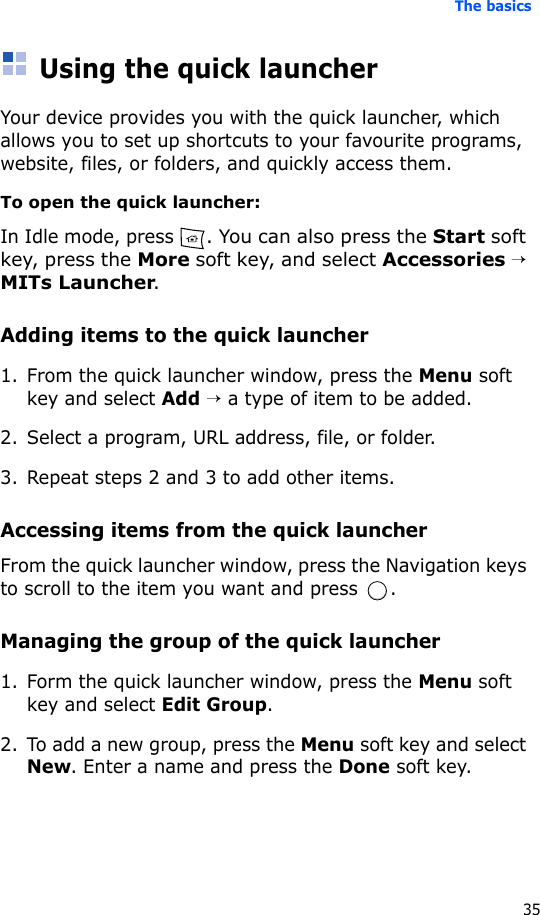 The basics35Using the quick launcherYour device provides you with the quick launcher, which allows you to set up shortcuts to your favourite programs, website, files, or folders, and quickly access them.To open the quick launcher:In Idle mode, press . You can also press the Start soft key, press the More soft key, and select Accessories → MITs Launcher.Adding items to the quick launcher1. From the quick launcher window, press the Menu soft key and select Add → a type of item to be added.2. Select a program, URL address, file, or folder.3. Repeat steps 2 and 3 to add other items.Accessing items from the quick launcherFrom the quick launcher window, press the Navigation keys to scroll to the item you want and press  .Managing the group of the quick launcher1. Form the quick launcher window, press the Menu soft key and select Edit Group.2. To add a new group, press the Menu soft key and select New. Enter a name and press the Done soft key.