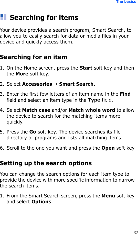 The basics37Searching for itemsYour device provides a search program, Smart Search, to allow you to easily search for data or media files in your device and quickly access them.Searching for an item1. On the Home screen, press the Start soft key and then the More soft key.2. Select Accessories → Smart Search.3. Enter the first few letters of an item name in the Find field and select an item type in the Type field.4. Select Match case and/or Match whole word to allow the device to search for the matching items more quickly.5. Press the Go soft key. The device searches its file directory or programs and lists all matching items.6. Scroll to the one you want and press the Open soft key.Setting up the search optionsYou can change the search options for each item type to provide the device with more specific information to narrow the search items.1. From the Smart Search screen, press the Menu soft key and select Options.