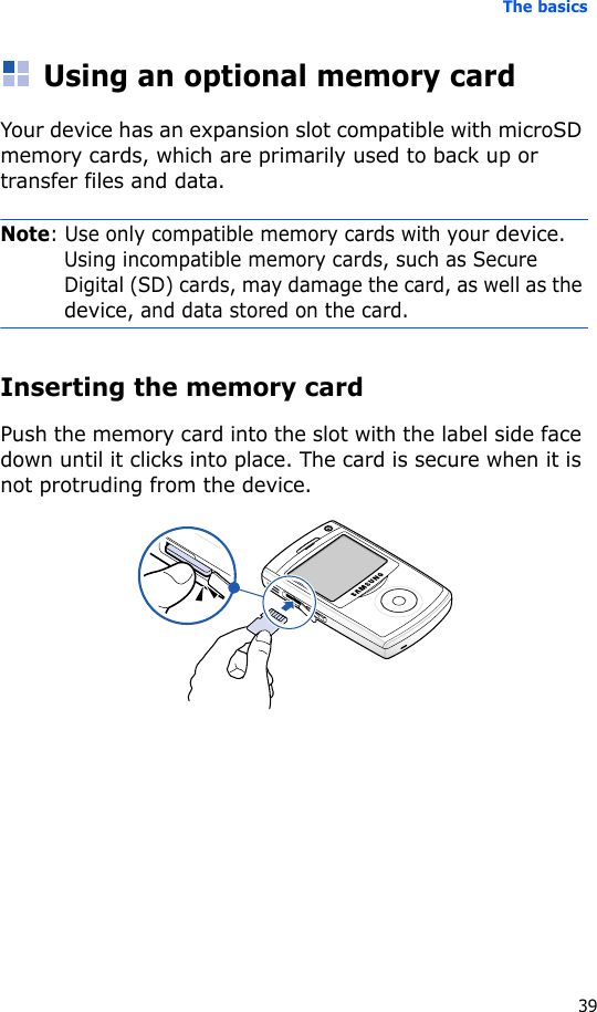 The basics39Using an optional memory cardYour device has an expansion slot compatible with microSD memory cards, which are primarily used to back up or transfer files and data.Note: Use only compatible memory cards with your device. Using incompatible memory cards, such as Secure Digital (SD) cards, may damage the card, as well as the device, and data stored on the card.Inserting the memory cardPush the memory card into the slot with the label side face down until it clicks into place. The card is secure when it is not protruding from the device.