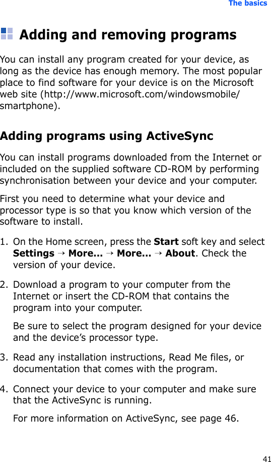 The basics41Adding and removing programsYou can install any program created for your device, as long as the device has enough memory. The most popular place to find software for your device is on the Microsoft web site (http://www.microsoft.com/windowsmobile/smartphone).Adding programs using ActiveSyncYou can install programs downloaded from the Internet or included on the supplied software CD-ROM by performing synchronisation between your device and your computer. First you need to determine what your device and processor type is so that you know which version of the software to install.1. On the Home screen, press the Start soft key and select Settings → More... → More... → About. Check the version of your device.2. Download a program to your computer from the Internet or insert the CD-ROM that contains the program into your computer. Be sure to select the program designed for your device and the device’s processor type.3. Read any installation instructions, Read Me files, or documentation that comes with the program. 4. Connect your device to your computer and make sure that the ActiveSync is running.For more information on ActiveSync, see page 46.