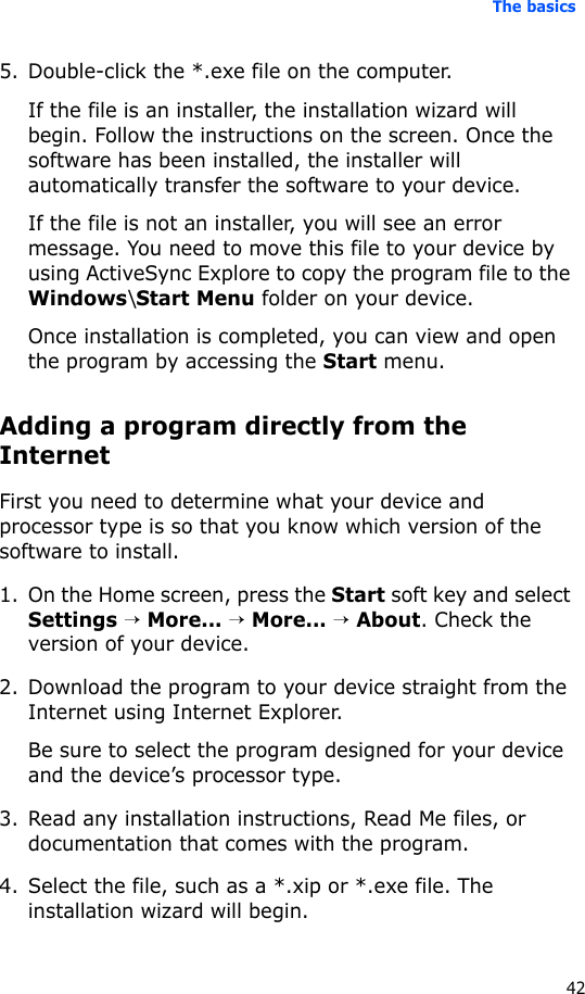 The basics425. Double-click the *.exe file on the computer.If the file is an installer, the installation wizard will begin. Follow the instructions on the screen. Once the software has been installed, the installer will automatically transfer the software to your device.If the file is not an installer, you will see an error message. You need to move this file to your device by using ActiveSync Explore to copy the program file to the Windows\Start Menu folder on your device. Once installation is completed, you can view and open the program by accessing the Start menu.Adding a program directly from the InternetFirst you need to determine what your device and processor type is so that you know which version of the software to install.1. On the Home screen, press the Start soft key and select Settings → More... → More... → About. Check the version of your device.2. Download the program to your device straight from the Internet using Internet Explorer. Be sure to select the program designed for your device and the device’s processor type.3. Read any installation instructions, Read Me files, or documentation that comes with the program. 4. Select the file, such as a *.xip or *.exe file. The installation wizard will begin. 