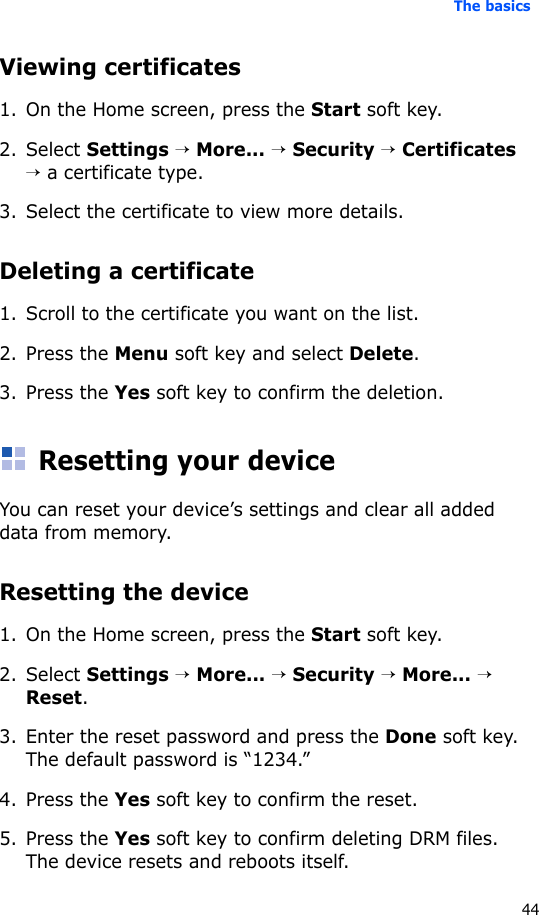 The basics44Viewing certificates1. On the Home screen, press the Start soft key.2. Select Settings → More... → Security → Certificates → a certificate type.3. Select the certificate to view more details.Deleting a certificate 1. Scroll to the certificate you want on the list.2. Press the Menu soft key and select Delete.3. Press the Yes soft key to confirm the deletion.Resetting your deviceYou can reset your device’s settings and clear all added data from memory.Resetting the device1. On the Home screen, press the Start soft key. 2. Select Settings → More... → Security → More... → Reset.3. Enter the reset password and press the Done soft key. The default password is “1234.”4. Press the Yes soft key to confirm the reset. 5. Press the Yes soft key to confirm deleting DRM files. The device resets and reboots itself.