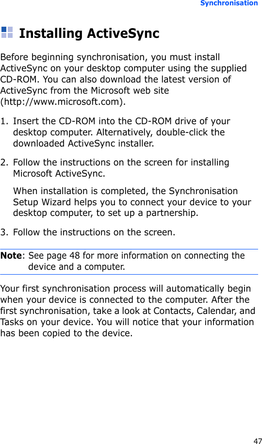 Synchronisation47Installing ActiveSyncBefore beginning synchronisation, you must install ActiveSync on your desktop computer using the supplied CD-ROM. You can also download the latest version of ActiveSync from the Microsoft web site (http://www.microsoft.com).1. Insert the CD-ROM into the CD-ROM drive of your desktop computer. Alternatively, double-click the downloaded ActiveSync installer.2. Follow the instructions on the screen for installing Microsoft ActiveSync.When installation is completed, the Synchronisation Setup Wizard helps you to connect your device to your desktop computer, to set up a partnership.3. Follow the instructions on the screen.Note: See page 48 for more information on connecting the device and a computer.Your first synchronisation process will automatically begin when your device is connected to the computer. After the first synchronisation, take a look at Contacts, Calendar, and Tasks on your device. You will notice that your information has been copied to the device.