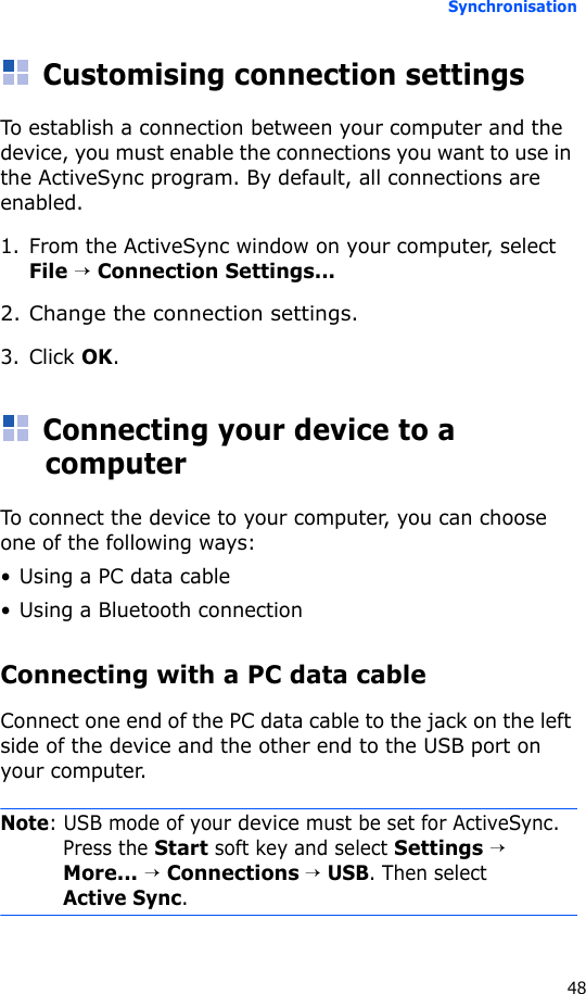 Synchronisation48Customising connection settingsTo establish a connection between your computer and the device, you must enable the connections you want to use in the ActiveSync program. By default, all connections are enabled.1. From the ActiveSync window on your computer, select File → Connection Settings...2. Change the connection settings.3. Click OK.Connecting your device to a computerTo connect the device to your computer, you can choose one of the following ways:• Using a PC data cable• Using a Bluetooth connectionConnecting with a PC data cable Connect one end of the PC data cable to the jack on the left side of the device and the other end to the USB port on your computer.Note: USB mode of your device must be set for ActiveSync. Press the Start soft key and select Settings → More... → Connections → USB. Then select Active Sync.