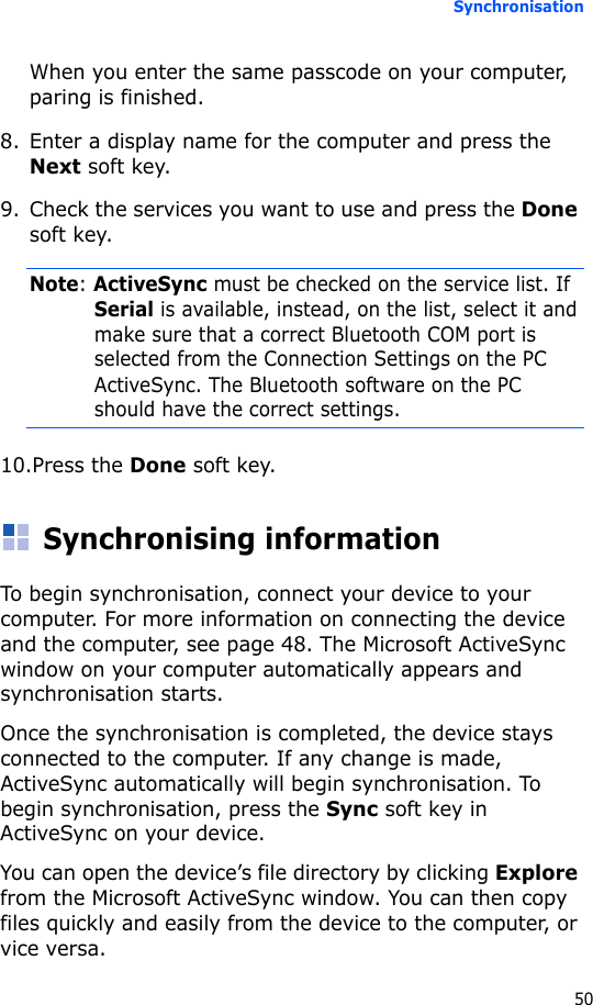 Synchronisation50When you enter the same passcode on your computer, paring is finished.8. Enter a display name for the computer and press the Next soft key.9. Check the services you want to use and press the Done soft key.Note: ActiveSync must be checked on the service list. If Serial is available, instead, on the list, select it and make sure that a correct Bluetooth COM port is selected from the Connection Settings on the PC ActiveSync. The Bluetooth software on the PC should have the correct settings.10.Press the Done soft key.Synchronising informationTo begin synchronisation, connect your device to your computer. For more information on connecting the device and the computer, see page 48. The Microsoft ActiveSync window on your computer automatically appears and synchronisation starts.Once the synchronisation is completed, the device stays connected to the computer. If any change is made, ActiveSync automatically will begin synchronisation. To begin synchronisation, press the Sync soft key in ActiveSync on your device.You can open the device’s file directory by clicking Explore from the Microsoft ActiveSync window. You can then copy files quickly and easily from the device to the computer, or vice versa.