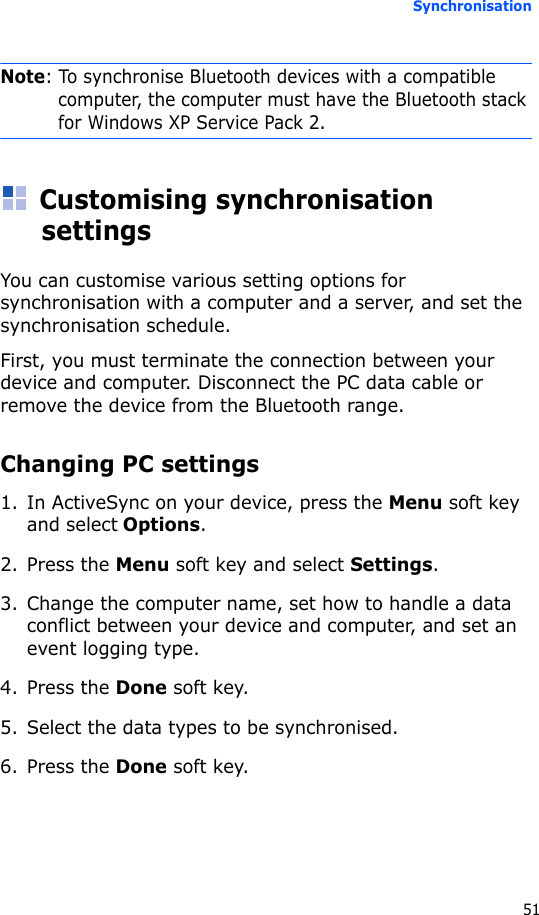 Synchronisation51Note: To synchronise Bluetooth devices with a compatible computer, the computer must have the Bluetooth stack for Windows XP Service Pack 2.Customising synchronisation settingsYou can customise various setting options for synchronisation with a computer and a server, and set the synchronisation schedule.First, you must terminate the connection between your device and computer. Disconnect the PC data cable or remove the device from the Bluetooth range.Changing PC settings1. In ActiveSync on your device, press the Menu soft key and select Options.2. Press the Menu soft key and select Settings.3. Change the computer name, set how to handle a data conflict between your device and computer, and set an event logging type.4. Press the Done soft key.5. Select the data types to be synchronised.6. Press the Done soft key.