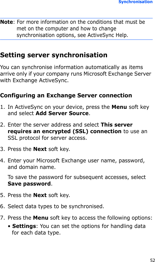 Synchronisation52Note: For more information on the conditions that must be met on the computer and how to change synchronisation options, see ActiveSync Help.Setting server synchronisationYou can synchronise information automatically as items arrive only if your company runs Microsoft Exchange Server with Exchange ActiveSync.Configuring an Exchange Server connection1. In ActiveSync on your device, press the Menu soft key and select Add Server Source.2. Enter the server address and select This server requires an encrypted (SSL) connection to use an SSL protocol for server access.3. Press the Next soft key.4. Enter your Microsoft Exchange user name, password, and domain name.To save the password for subsequent accesses, select Save password.5. Press the Next soft key.6. Select data types to be synchronised.7. Press the Menu soft key to access the following options:• Settings: You can set the options for handling data for each data type.