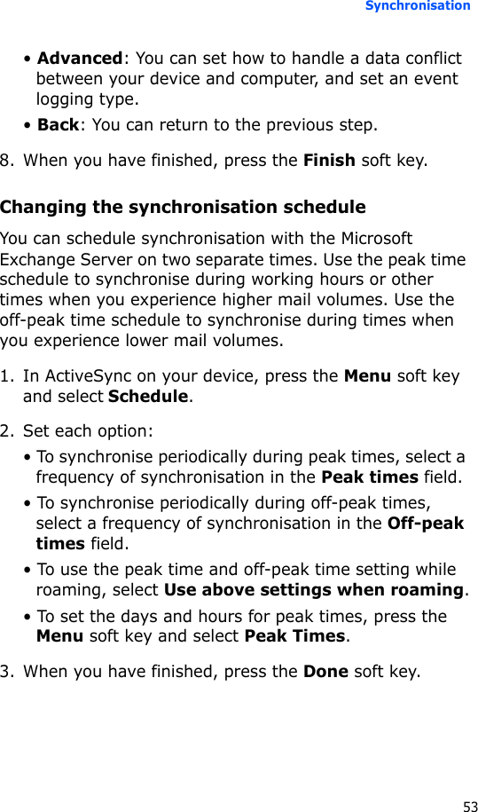 Synchronisation53• Advanced: You can set how to handle a data conflict between your device and computer, and set an event logging type.• Back: You can return to the previous step.8. When you have finished, press the Finish soft key.Changing the synchronisation scheduleYou can schedule synchronisation with the Microsoft Exchange Server on two separate times. Use the peak time schedule to synchronise during working hours or other times when you experience higher mail volumes. Use the off-peak time schedule to synchronise during times when you experience lower mail volumes.1. In ActiveSync on your device, press the Menu soft key and select Schedule.2. Set each option:• To synchronise periodically during peak times, select a frequency of synchronisation in the Peak times field.• To synchronise periodically during off-peak times, select a frequency of synchronisation in the Off-peak times field.• To use the peak time and off-peak time setting while roaming, select Use above settings when roaming.• To set the days and hours for peak times, press the Menu soft key and select Peak Times.3. When you have finished, press the Done soft key.