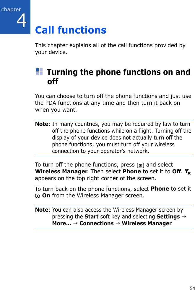 544Call functionsThis chapter explains all of the call functions provided by your device.Turning the phone functions on and offYou can choose to turn off the phone functions and just use the PDA functions at any time and then turn it back on when you want.Note: In many countries, you may be required by law to turn off the phone functions while on a flight. Turning off the display of your device does not actually turn off the phone functions; you must turn off your wireless connection to your operator’s network.To turn off the phone functions, press   and select Wireless Manager. Then select Phone to set it to Off.  appears on the top right corner of the screen.To turn back on the phone functions, select Phone to set it to On from the Wireless Manager screen.Note: You can also access the Wireless Manager screen by pressing the Start soft key and selecting Settings → More... → Connections → Wireless Manager.