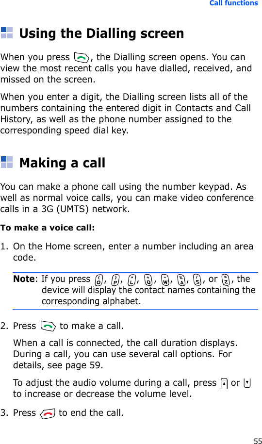 Call functions55Using the Dialling screenWhen you press  , the Dialling screen opens. You can view the most recent calls you have dialled, received, and missed on the screen.When you enter a digit, the Dialling screen lists all of the numbers containing the entered digit in Contacts and Call History, as well as the phone number assigned to the corresponding speed dial key.Making a callYou can make a phone call using the number keypad. As well as normal voice calls, you can make video conference calls in a 3G (UMTS) network.To make a voice call:1. On the Home screen, enter a number including an area code.Note: If you press , , ,  , , , , or , the device will display the contact names containing the corresponding alphabet.2. Press   to make a call.When a call is connected, the call duration displays. During a call, you can use several call options. For details, see page 59.To adjust the audio volume during a call, press   or   to increase or decrease the volume level.3. Press   to end the call.