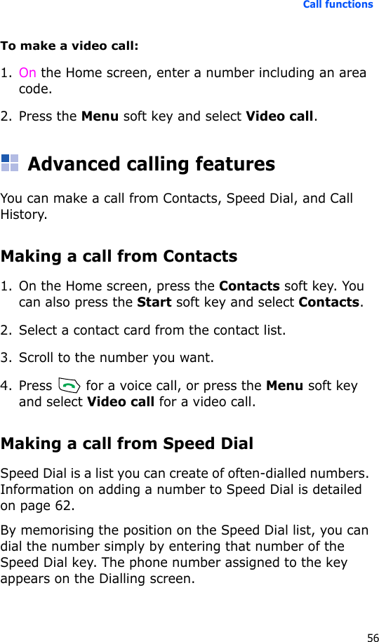 Call functions56To make a video call:1. On the Home screen, enter a number including an area code.2. Press the Menu soft key and select Video call.Advanced calling featuresYou can make a call from Contacts, Speed Dial, and Call History.Making a call from Contacts1. On the Home screen, press the Contacts soft key. You can also press the Start soft key and select Contacts.2. Select a contact card from the contact list.3. Scroll to the number you want.4. Press   for a voice call, or press the Menu soft key and select Video call for a video call.Making a call from Speed DialSpeed Dial is a list you can create of often-dialled numbers. Information on adding a number to Speed Dial is detailed on page 62.By memorising the position on the Speed Dial list, you can dial the number simply by entering that number of the Speed Dial key. The phone number assigned to the key appears on the Dialling screen. 