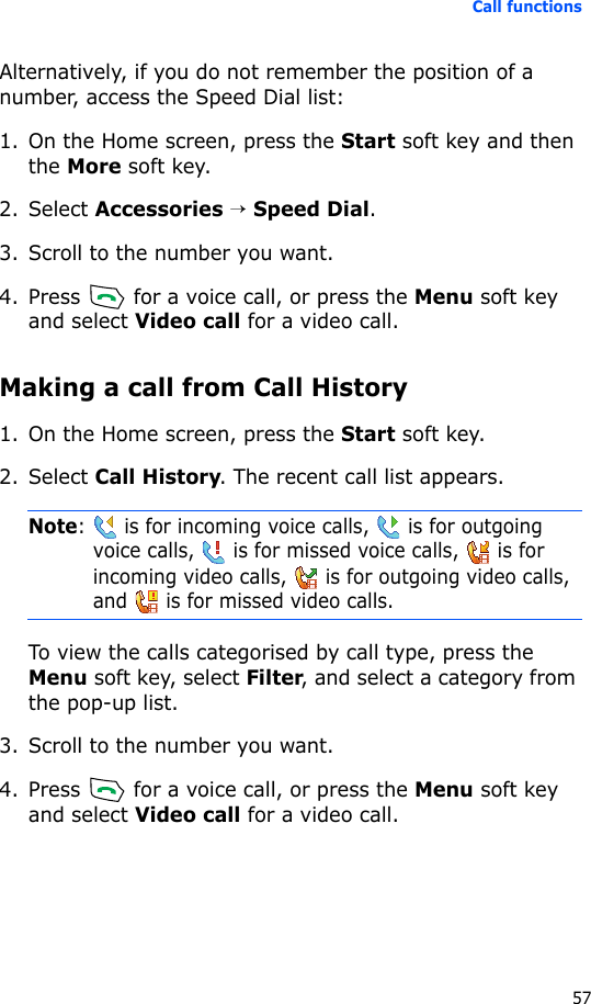 Call functions57Alternatively, if you do not remember the position of a number, access the Speed Dial list:1. On the Home screen, press the Start soft key and then the More soft key.2. Select Accessories → Speed Dial.3. Scroll to the number you want.4. Press   for a voice call, or press the Menu soft key and select Video call for a video call.Making a call from Call History1. On the Home screen, press the Start soft key.2. Select Call History. The recent call list appears.Note:   is for incoming voice calls,   is for outgoing voice calls,   is for missed voice calls,   is for incoming video calls,   is for outgoing video calls, and   is for missed video calls.To view the calls categorised by call type, press the Menu soft key, select Filter, and select a category from the pop-up list.3. Scroll to the number you want.4. Press   for a voice call, or press the Menu soft key and select Video call for a video call.
