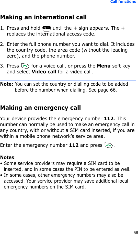 Call functions58Making an international call1. Press and hold   until the + sign appears. The + replaces the international access code.2. Enter the full phone number you want to dial. It includes the country code, the area code (without the leading zero), and the phone number.3. Press   for a voice call, or press the Menu soft key and select Video call for a video call.Note: You can set the country or dialling code to be added before the number when dialling. See page 66.Making an emergency callYour device provides the emergency number 112. This number can normally be used to make an emergency call in any country, with or without a SIM card inserted, if you are within a mobile phone network’s service area.Enter the emergency number 112 and press  .Notes: • Some service providers may require a SIM card to be inserted, and in some cases the PIN to be entered as well.• In some cases, other emergency numbers may also be accessed. Your service provider may save additional local emergency numbers on the SIM card.