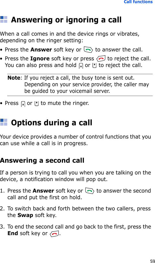 Call functions59Answering or ignoring a callWhen a call comes in and the device rings or vibrates, depending on the ringer setting:• Press the Answer soft key or   to answer the call.• Press the Ignore soft key or press   to reject the call. You can also press and hold   or   to reject the call.Note: If you reject a call, the busy tone is sent out. Depending on your service provider, the caller may be guided to your voicemail server.• Press   or   to mute the ringer.Options during a callYour device provides a number of control functions that you can use while a call is in progress.Answering a second callIf a person is trying to call you when you are talking on the device, a notification window will pop out.1. Press the Answer soft key or   to answer the second call and put the first on hold.2. To switch back and forth between the two callers, press the Swap soft key.3. To end the second call and go back to the first, press the End soft key or  .