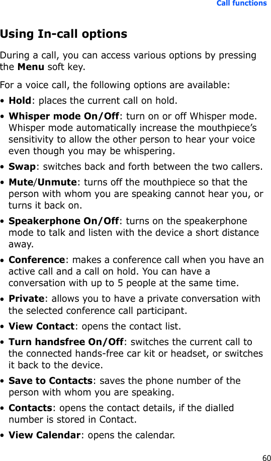 Call functions60Using In-call optionsDuring a call, you can access various options by pressing the Menu soft key. For a voice call, the following options are available:•Hold: places the current call on hold.•Whisper mode On/Off: turn on or off Whisper mode. Whisper mode automatically increase the mouthpiece’s sensitivity to allow the other person to hear your voice even though you may be whispering.•Swap: switches back and forth between the two callers.•Mute/Unmute: turns off the mouthpiece so that the person with whom you are speaking cannot hear you, or turns it back on.•Speakerphone On/Off: turns on the speakerphone mode to talk and listen with the device a short distance away.•Conference: makes a conference call when you have an active call and a call on hold. You can have a conversation with up to 5 people at the same time.•Private: allows you to have a private conversation with the selected conference call participant.•View Contact: opens the contact list.•Turn handsfree On/Off: switches the current call to the connected hands-free car kit or headset, or switches it back to the device.•Save to Contacts: saves the phone number of the person with whom you are speaking.•Contacts: opens the contact details, if the dialled number is stored in Contact.•View Calendar: opens the calendar.