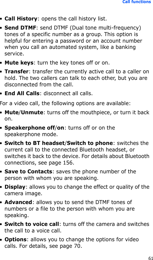 Call functions61•Call History: opens the call history list.•Send DTMF: send DTMF (Dual tone multi-frequency) tones of a specific number as a group. This option is helpful for entering a password or an account number when you call an automated system, like a banking service.•Mute keys: turn the key tones off or on.•Transfer: transfer the currently active call to a caller on hold. The two callers can talk to each other, but you are disconnected from the call.•End All Calls: disconnect all calls.For a video call, the following options are available:•Mute/Unmute: turns off the mouthpiece, or turn it back on.•Speakerphone off/on: turns off or on the speakerphone mode.•Switch to BT headset/Switch to phone: switches the current call to the connected Bluetooth headset, or switches it back to the device. For details about Bluetooth connections, see page 156.•Save to Contacts: saves the phone number of the person with whom you are speaking.•Display: allows you to change the effect or quality of the camera image.•Advanced: allows you to send the DTMF tones of numbers or a file to the person with whom you are speaking. •Switch to voice call: turns off the camera and switches the call to a voice call.•Options: allows you to change the options for video calls. For details, see page 70.