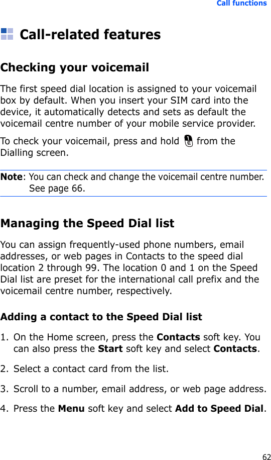 Call functions62Call-related featuresChecking your voicemailThe first speed dial location is assigned to your voicemail box by default. When you insert your SIM card into the device, it automatically detects and sets as default the voicemail centre number of your mobile service provider.To check your voicemail, press and hold   from the Dialling screen.Note: You can check and change the voicemail centre number. See page 66.Managing the Speed Dial listYou can assign frequently-used phone numbers, email addresses, or web pages in Contacts to the speed dial location 2 through 99. The location 0 and 1 on the Speed Dial list are preset for the international call prefix and the voicemail centre number, respectively.Adding a contact to the Speed Dial list1. On the Home screen, press the Contacts soft key. You can also press the Start soft key and select Contacts.2. Select a contact card from the list.3. Scroll to a number, email address, or web page address.4. Press the Menu soft key and select Add to Speed Dial.