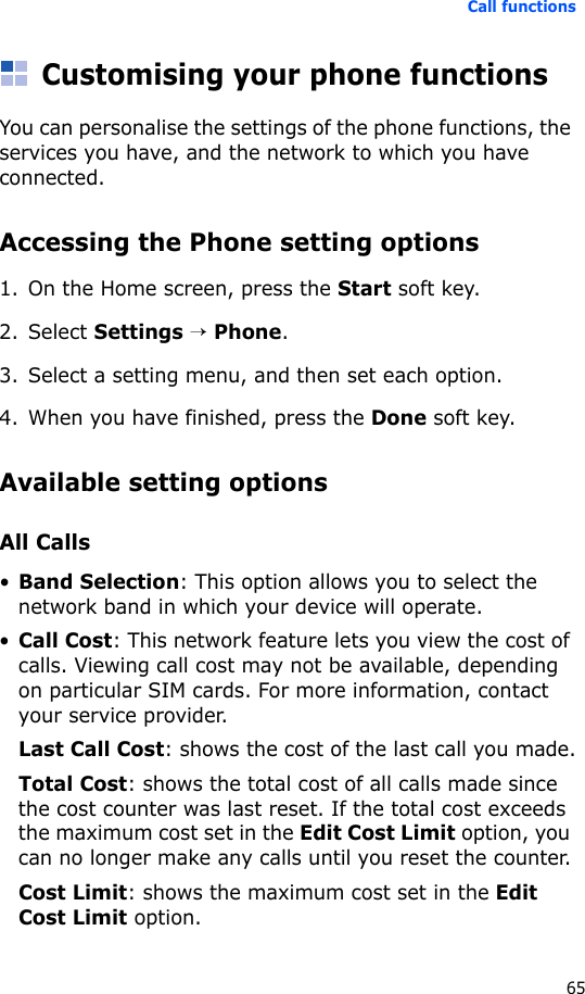 Call functions65Customising your phone functionsYou can personalise the settings of the phone functions, the services you have, and the network to which you have connected.Accessing the Phone setting options1. On the Home screen, press the Start soft key.2. Select Settings → Phone.3. Select a setting menu, and then set each option.4. When you have finished, press the Done soft key.Available setting optionsAll Calls•Band Selection: This option allows you to select the network band in which your device will operate.•Call Cost: This network feature lets you view the cost of calls. Viewing call cost may not be available, depending on particular SIM cards. For more information, contact your service provider.Last Call Cost: shows the cost of the last call you made.Total Cost: shows the total cost of all calls made since the cost counter was last reset. If the total cost exceeds the maximum cost set in the Edit Cost Limit option, you can no longer make any calls until you reset the counter.Cost Limit: shows the maximum cost set in the Edit Cost Limit option.
