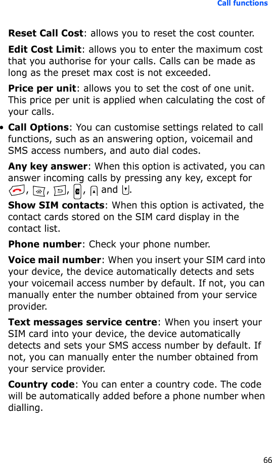 Call functions66Reset Call Cost: allows you to reset the cost counter.Edit Cost Limit: allows you to enter the maximum cost that you authorise for your calls. Calls can be made as long as the preset max cost is not exceeded.Price per unit: allows you to set the cost of one unit. This price per unit is applied when calculating the cost of your calls.•Call Options: You can customise settings related to call functions, such as an answering option, voicemail and SMS access numbers, and auto dial codes.Any key answer: When this option is activated, you can answer incoming calls by pressing any key, except for , , , ,  and .Show SIM contacts: When this option is activated, the contact cards stored on the SIM card display in the contact list.Phone number: Check your phone number.Voice mail number: When you insert your SIM card into your device, the device automatically detects and sets your voicemail access number by default. If not, you can manually enter the number obtained from your service provider.Text messages service centre: When you insert your SIM card into your device, the device automatically detects and sets your SMS access number by default. If not, you can manually enter the number obtained from your service provider.Country code: You can enter a country code. The code will be automatically added before a phone number when dialling.