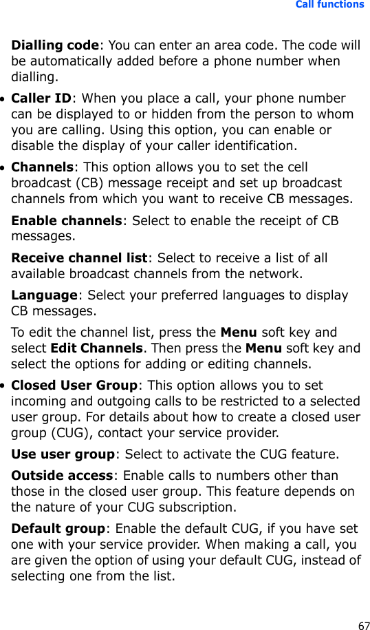 Call functions67Dialling code: You can enter an area code. The code will be automatically added before a phone number when dialling.•Caller ID: When you place a call, your phone number can be displayed to or hidden from the person to whom you are calling. Using this option, you can enable or disable the display of your caller identification.•Channels: This option allows you to set the cell broadcast (CB) message receipt and set up broadcast channels from which you want to receive CB messages.Enable channels: Select to enable the receipt of CB messages.Receive channel list: Select to receive a list of all available broadcast channels from the network.Language: Select your preferred languages to display CB messages.To edit the channel list, press the Menu soft key and select Edit Channels. Then press the Menu soft key and select the options for adding or editing channels.•Closed User Group: This option allows you to set incoming and outgoing calls to be restricted to a selected user group. For details about how to create a closed user group (CUG), contact your service provider.Use user group: Select to activate the CUG feature.Outside access: Enable calls to numbers other than those in the closed user group. This feature depends on the nature of your CUG subscription.Default group: Enable the default CUG, if you have set one with your service provider. When making a call, you are given the option of using your default CUG, instead of selecting one from the list.