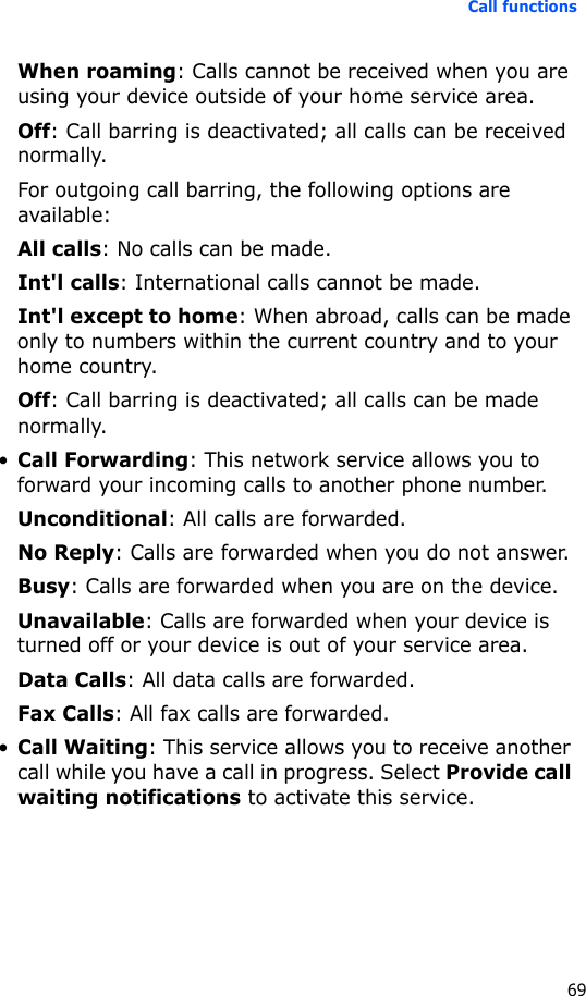 Call functions69When roaming: Calls cannot be received when you are using your device outside of your home service area.Off: Call barring is deactivated; all calls can be received normally.For outgoing call barring, the following options are available:All calls: No calls can be made.Int&apos;l calls: International calls cannot be made.Int&apos;l except to home: When abroad, calls can be made only to numbers within the current country and to your home country.Off: Call barring is deactivated; all calls can be made normally.•Call Forwarding: This network service allows you to forward your incoming calls to another phone number.Unconditional: All calls are forwarded.No Reply: Calls are forwarded when you do not answer.Busy: Calls are forwarded when you are on the device.Unavailable: Calls are forwarded when your device is turned off or your device is out of your service area.Data Calls: All data calls are forwarded.Fax Calls: All fax calls are forwarded.•Call Waiting: This service allows you to receive another call while you have a call in progress. Select Provide call waiting notifications to activate this service.