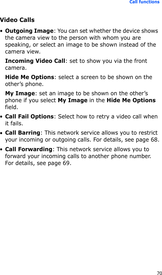 Call functions70Video Calls•Outgoing Image: You can set whether the device shows the camera view to the person with whom you are speaking, or select an image to be shown instead of the camera view.Incoming Video Call: set to show you via the front camera.Hide Me Options: select a screen to be shown on the other’s phone.My Image: set an image to be shown on the other’s phone if you select My Image in the Hide Me Options field.•Call Fail Options: Select how to retry a video call when it fails.•Call Barring: This network service allows you to restrict your incoming or outgoing calls. For details, see page 68.•Call Forwarding: This network service allows you to forward your incoming calls to another phone number. For details, see page 69.
