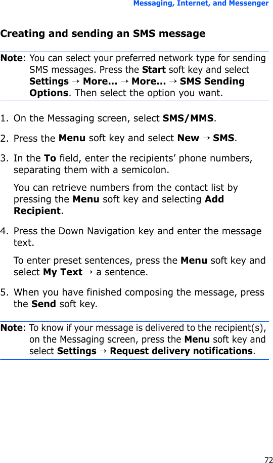 Messaging, Internet, and Messenger72Creating and sending an SMS messageNote: You can select your preferred network type for sending SMS messages. Press the Start soft key and select Settings → More... → More... → SMS Sending  Options. Then select the option you want.1. On the Messaging screen, select SMS/MMS.2. Press the Menu soft key and select New → SMS.3. In the To field, enter the recipients’ phone numbers, separating them with a semicolon. You can retrieve numbers from the contact list by pressing the Menu soft key and selecting Add Recipient.4. Press the Down Navigation key and enter the message text.To enter preset sentences, press the Menu soft key and select My Text → a sentence.5. When you have finished composing the message, press the Send soft key.Note: To know if your message is delivered to the recipient(s), on the Messaging screen, press the Menu soft key and select Settings → Request delivery notifications.