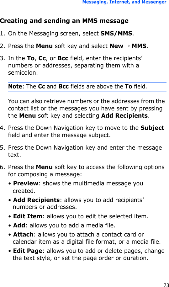 Messaging, Internet, and Messenger73Creating and sending an MMS message1. On the Messaging screen, select SMS/MMS.2. Press the Menu soft key and select New → MMS.3. In the To, Cc, or Bcc field, enter the recipients’ numbers or addresses, separating them with a semicolon.Note: The Cc and Bcc fields are above the To field.You can also retrieve numbers or the addresses from the contact list or the messages you have sent by pressing the Menu soft key and selecting Add Recipients.4. Press the Down Navigation key to move to the Subject field and enter the message subject.5. Press the Down Navigation key and enter the message text.6. Press the Menu soft key to access the following options for composing a message:• Preview: shows the multimedia message you created.• Add Recipients: allows you to add recipients’ numbers or addresses.• Edit Item: allows you to edit the selected item.• Add: allows you to add a media file.• Attach: allows you to attach a contact card or calendar item as a digital file format, or a media file.• Edit Page: allows you to add or delete pages, change the text style, or set the page order or duration.