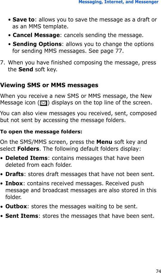 Messaging, Internet, and Messenger74• Save to: allows you to save the message as a draft or as an MMS template.• Cancel Message: cancels sending the message.• Sending Options: allows you to change the options for sending MMS messages. See page 77.7. When you have finished composing the message, press the Send soft key.Viewing SMS or MMS messagesWhen you receive a new SMS or MMS message, the New Message icon ( ) displays on the top line of the screen. You can also view messages you received, sent, composed but not sent by accessing the message folders.To open the message folders:On the SMS/MMS screen, press the Menu soft key and select Folders. The following default folders display:•Deleted Items: contains messages that have been deleted from each folder.•Drafts: stores draft messages that have not been sent.•Inbox: contains received messages. Received push message and broadcast messages are also stored in this folder.•Outbox: stores the messages waiting to be sent.•Sent Items: stores the messages that have been sent.
