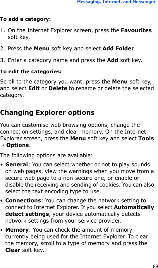 Messaging, Internet, and Messenger89To add a category:1. On the Internet Explorer screen, press the Favourites soft key.2. Press the Menu soft key and select Add Folder.3. Enter a category name and press the Add soft key.To edit the categories:Scroll to the category you want, press the Menu soft key, and select Edit or Delete to rename or delete the selected category.Changing Explorer optionsYou can customise web browsing options, change the connection settings, and clear memory. On the Internet Explorer screen, press the Menu soft key and select Tools → Options.The following options are available:•General: You can select whether or not to play sounds on web pages, view the warnings when you move from a secure web page to a non-secure one, or enable or disable the receiving and sending of cookies. You can also select the text encoding type to use.•Connections: You can change the network setting to connect to Internet Explorer. If you select Automatically detect settings, your device automatically detects network settings from your service provider.•Memory: You can check the amount of memory currently being used for the Internet Explorer. To clear the memory, scroll to a type of memory and press the Clear soft key.